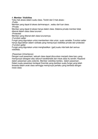 4. Member Visibilitas
Yaitu hak akses dalam suatu class. Terdiri dari 3 hak akses :
-Public
Member yang dapat di akses darimanapun , walau dari luar class.
-Private
Member yang dapat di akses hanya dalam class .Dalama private member tidak
dikenal dalam class class turunan .
-Protected
Member yang dikenal oleh class turunannya.
-Funcition setter
Fungsi yang digunakan untuk memberikan nilai untuk suatu variable. Function setter
hanya digunakkan dalam varibale yang mempunyai visibilitas private dan protected
-Function getter
Fungsi yang digunakan untuk menghasilkan (get) suatu nilai baik dari semua
visibilitas.
-Pewarisan (Inheritance)
Dengan suat pewarisan, sebuah class dapat diturunkan menjadi class baru yang
mempunyai sebagian atau seluruh karakteristik dari induk class itu sendiri. Keyword
dalam pewarisan yaitu extends. Member visibilitas berlaku dalam pewarisan .
Dalam suatu pewarisan terdapat Override yang diartikan suatu fungsi yang telah
tersedia dalam anak class sehingga mempunyai perilaku yang berbeda dengan
induk class
 