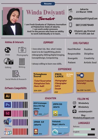 23
Software Compatibility
Jakarta
23 Maret 1998
windadwiyanti91@gmail.com
081310979449
windadwiyanti91
Photography
Editing
Draw
Writing
I am Fresh Graduate of Diploma Journalism
at Polytechnic State of Jakarta.
I can work under pressure,
And I’m the person who have an ability
to work individually or in team.
Resume
SUMMARY
EXPPERIENCE
EDUCATION
Social Media & Research
EDUCATION
FOLLOW ME
Windadwiy
Windadwiy
Ulujami,gg.Kramat
RT 015/04 Jak-Sel
COOL FEATURES
Positive
Creativity
Artistic Soul
Dicipline
Hard Worker
Responsible
Energetic
Patient
I love what I do. But, what I enjoy
most is to do CopyWriting,photo
videography,Editing,Digital imaging,
ConceptDesign,Computering.
I always willing to learn new skills.
LANGUAGES
Bahasa
English
Blog :
Windadwiy.blogspot.com
Winda Dwiyanti
Journalist
Hobbies & Interests
FREE-
LANCE
Triangkasa
Travel
2014-2019
-Ticket Reservation
-Rekapitulasi Data
-Basic Audit
2018
-Photographer
-Videographer
-Editor
-Desain
Birthday
Party
Assistant Production
(Internship)
Nov 2018- Feb 2019
SDN Petukangan-
Utara 010 Pagi
Jakarta
SMPN 105
Jakarta
SMAN 63
Jakarta
Politeknik
Negeri Jakarta
Diploma, Journalism
2010 2013
2016 2019
 