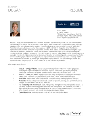 BARBARA
DUGAN                                                                                                      RESUME




                                                                                    Barbara Dugan

                                                                                    715 Hale Street, Beverly Farms, MA 01915
                                                                                    Cell 978.317.9240 VM/Fax 978.865.1340
                                                                                    Barbara.Dugan@SothebysRealty.com


  A Boston College graduate, Barbara has been a Realtor® since 2003                                         . She transitioned into
  real estate sales after working in an architectural firm for 18 years, doing interior design, architectural rendering, and project
  management. She achieved status as a top producer, even in a challenging real estate market. A member of North Shore
  Association of                                                                holds the designation of Certified Buyers
  Representative. She has taken great pride in representing her Seller clients and also loves the challege of finding her buyer
  clients the 'perfect home'- whether that is a first time purchase or luxury second home. Barbara brings to Sotheby's an
  incredible work ethic, intelligence and patience. Her goal is to make the buying or selling of your home as stress-free a process
  as possible. Her integrity and commitment to her clients have helped her forge relationships with homeowners who refer her
  to friends and family again and again. Having grown up on Cape Ann, Barbara relocated to Gloucester 5 years ago and has
  never looked back. She has taken up painting again and enjoys the serenity of the sea. Her love of the sights, sounds, and
  people here makes selling real estate on the North Shore an exciting and rewarding endeavor.

What is important to Barbara:

                SELLERS - Listing your home: Making sure your home is presented in the most positive light possible,
                 identifying the Buyer demographic and maximizing exposure to the property locally and globally. My
                 presentation materials are exceptional and will convey to buyers that your home is one of a kind.
                BUYERS Finding your home; Staying on top of new listings as they come up, keeping you informed of
                 market trends and making sure when it comes to purchasing a home, you are never overpaying.
                Work ethic: In a world that can be compromising, excellence, honesty and integrity are her principles.
                Availability: she makes it a priority to be readily available for questions, showings, and appointments, and to
                 keep you informed of the activity on your home sale.
                Her relationship with other brokers locally and regionally: During the showing and negotiation process it is
                 critical that the agent representing your home be articulate and diplomatic. This relationship is crucial to a
                 Seller or Buyer who is entrusting that their proposal be submitted in the best light possible. Sotheby s also
                 offers the ability to network with other brokers locally, nationally and globally.
                Care of your home: Respecting that which may be your most valued material asset.
 