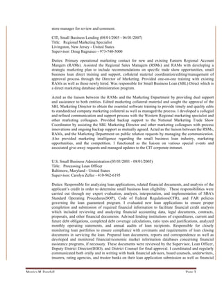 store manager for review and comment.

                       CIT, Small Business Lending (08/01/2005 - 04/01/2007)
                       Title: Regional Marketing Specialist
                       Livingston, New Jersey - United States
                       Supervisor: Doug Bagnasco - 973-740-5000

                       Duties: Primary operational marketing contact for new and existing Eastern Regional Account
                       Mangers (RAMs). Assisted the Regional Sales Managers (RSMs) and RAMs with developing a
                       strategic marketing plan to include recommendations on specific trade show opportunities, small
                       business loan direct training and support, collateral material coordination/editing/management of
                       approval process through the Director of Marketing. Provided one-on-one training with existing
                       RAMs as well as those newly hired. Was responsible for Small Business Loan (SBL) Direct which is
                       a direct marketing database administration program.

                       Acted as the liaison between the RAMs and the Marketing Department by providing dual support
                       and assistance to both entities. Edited marketing collateral material and sought the approval of the
                       SBL Marketing Director to obtain the essential software training to provide timely and quality edits
                       to standardized company marketing collateral as well as managed the process. I developed a collegial
                       and refined communication and support process with the Western Regional marketing specialist and
                       other marketing colleagues. Provided backup support to the National Marketing Trade Show
                       Coordinator by assisting the SBL Marketing Director and other marketing colleagues with process
                       innovations and ongoing backup support as mutually agreed. Acted as the liaison between the RSMs,
                       RAMs, and the Marketing Department on public relation requests by managing the communication.
                       Also provided marketing intelligence regarding the small business loan industry, marketing
                       opportunities, and the competition. I functioned as the liaison on various special events and
                       associated give-away requests and managed updates to the CIT corporate intranet.


                       U.S. Small Business Administration (03/01/2001 - 08/01/2005)
                       Title: Processing Loan Officer
                       Baltimore, Maryland - United States
                       Supervisor: Carolyn Zeller - 410-962-6195

                       Duties: Responsible for analyzing loan applications, related financial documents, and analysis of the
                       applicant’s credit in order to determine small business loan eligibility. These responsibilities were
                       carried out through my expert evaluation, analysis, interpretation, and implementation of SBA's
                       Standard Operating Procedures(SOP), Code of Federal Regulations(CFR), and FAR policies
                       governing the loan guaranteed program. I evaluated new loan applications to ensure proper
                       completion and submission of required financial information to facilitate financial credit analysis
                       which included reviewing and analyzing financial accounting data, legal documents, contracts,
                       proposals, and other financial documents. Advised lending institutions of expenditures, current and
                       future debt obligations, completed debt coverage calculations, ratio tests and justifications, analyzed
                       monthly operating statements, and annual audits of loan recipients. Responsible for closely
                       monitoring loan portfolios to ensure compliance with covenants and requirements of loan closing
                       documents in servicing the loan. Prepared loan documents, reports and correspondence as well as
                       developed and monitored financial/economic market information databases concerning financial
                       assistance programs, if necessary. These documents were reviewed by the Supervisor, Loan Officer,
                       Deputy District Director(DDD), and District Counsel for final approval. I coordinated and regularly
                       communicated both orally and in writing with bank financial advisors, board counsels, underwriters,
                       insurers, rating agencies, and trustee banks on their loan application submission as well as financial


Monica	
  M.	
  Randall	
                                                                                   Page	
  3	
  
 