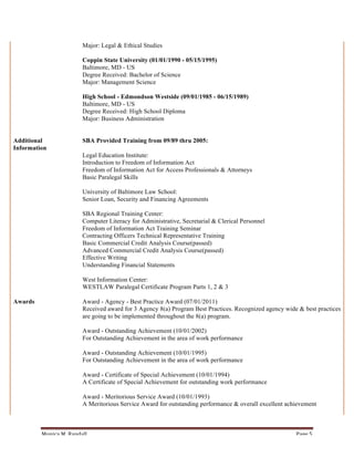 Major: Legal & Ethical Studies

                                Coppin State University (01/01/1990 - 05/15/1995)
                                Baltimore, MD - US
                                Degree Received: Bachelor of Science
                                Major: Management Science

                                High School - Edmondson Westside (09/01/1985 - 06/15/1989)
                                Baltimore, MD - US
                                Degree Received: High School Diploma
                                Major: Business Administration


Additional                      SBA Provided Training from 09/89 thru 2005:
Information
                                Legal Education Institute:
                                Introduction to Freedom of Information Act
                                Freedom of Information Act for Access Professionals & Attorneys
                                Basic Paralegal Skills

                                University of Baltimore Law School:
                                Senior Loan, Security and Financing Agreements

                                SBA Regional Training Center:
                                Computer Literacy for Administrative, Secretarial & Clerical Personnel
                                Freedom of Information Act Training Seminar
                                Contracting Officers Technical Representative Training
                                Basic Commercial Credit Analysis Course(passed)
                                Advanced Commercial Credit Analysis Course(passed)
                                Effective Writing
                                Understanding Financial Statements

                                West Information Center:
                                WESTLAW Paralegal Certificate Program Parts 1, 2 & 3

Awards                          Award - Agency - Best Practice Award (07/01/2011)
                                Received award for 3 Agency 8(a) Program Best Practices. Recognized agency wide & best practices
                                are going to be implemented throughout the 8(a) program.

                                Award - Outstanding Achievement (10/01/2002)
                                For Outstanding Achievement in the area of work performance

                                Award - Outstanding Achievement (10/01/1995)
                                For Outstanding Achievement in the area of work performance

                                Award - Certificate of Special Achievement (10/01/1994)
                                A Certificate of Special Achievement for outstanding work performance

                                Award - Meritorious Service Award (10/01/1993)
                                A Meritorious Service Award for outstanding performance & overall excellent achievement



         Monica	
  M.	
  Randall	
                                                                             Page	
  5	
  
 