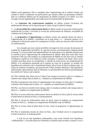 9

fidélité existe également. Elle se manifeste dans l’apprentissage de la relation d’achat, qui
conduit le client à rechercher les gratifications que certains achats lui permettent d’obtenir,
dans les conditions définies par les programmes de fidélité auxquels il est affilié. Les trois
concepts suivants appréhendent cette expression environnementale du phénomène.

4 – La trajectoire des renforcements manifeste est définie comme l’évolution des
renforcements obtenus sur le long terme par le client, lorsqu’il achète la marque.
5 – Le niveau initial des renforcements latent est défini comme le niveau des renforcements
recherché par le client, c’est-à-dire le niveau des renforcements de référence, susceptible de
variations sur le long terme.
6 – La propension à l’apprentissage est définie comme une aptitude latente du client à
l’apprentissage de la fidélité, s’exprimant sur le long terme ( i.e. : plusieurs années), et le
conduisant à sélectionner parmi les contingences d’achat, celles qui ont pour effet d’accroître
ses renforcements.

         Les concepts que nous venons de définir envisagent les trois niveaux du processus de
contrôle du comportement de fidélité. Il s’agit des niveaux environnemental, comportemental
et mental. Le niveau mental étant appréhendé par les motivations et les aptitudes latentes pour
le contrôle et pour l’apprentissage du comportement de fidélité. Mais dans notre thèse nous
soutenons l’idée que cette tendance au comportement de fidélité est elle aussi sous le contrôle
d’influences cognitives et/ou affectives moins résistantes à l’épreuve du temps. Deux autres
variables sont donc prises en considération. L’attitude du client envers son comportement de
fidélité, et la satisfaction ponctuelle qu’il exprime au cours de la période. Le nombre des
hypothèses de recherche a été volontairement limité, afin d’éviter de diluer la théorie dans un
réseau de relations secondaires, qui pourront être l’objet d’études ultérieures. Sept hypothèses
relationnelles, déjà soutenues dans la littérature, ou qui découlent des théories psychologiques
du contrôle de l’action, sont avancées.

H1) Plus l'attitude d'un client envers l’achat d’une marque est positive, plus il a tendance à
racheter cette marque dans la durée (i.e.: tendance au comportement de fidélité).
H2) Plus la propension d'un client à l’apprentissage d’une marque est forte, plus il a tendance
à racheter cette marque dans la durée (i.e.: tendance au comportement de fidélité).
H3) Plus un client est satisfait d’une marque, plus il a tendance racheter cette marque dans la
durée (i.e.: tendance au comportement de fidélité).

H4) Plus le niveau initial des renforcements latent (ou désiré) est élevé, plus le niveau initial
d’achat latent (ou désiré) est élevé, et réciproquement.
H5) Plus le niveau de renforcement initial est élevé, moins la tendance au comportement
d’achat est forte (i.e.: tendance au comportement d'infidélité, resp. de fidélité).
H6) Plus le niveau initial d’achat latent est fort, moins la propension à l’apprentissage est
forte.
H7) Plus la satisfaction récente du client est forte, plus l’attitude envers le comportement
d’achat est positive, et réciproquement.

        A coté de ces sept hypothèses relationnelles, nous avons formulé trois hypothèses
« différentielles ». Une autre façon de d’identifier le contrôle selon sa nature, consiste à voir si
 