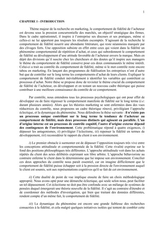 1

CHAPITRE 1 - INTRODUCTION

        Thème majeur de la recherche en marketing, le comportement de fidélité de l’acheteur
est devenu sous la pression concurrentielle des marchés, un objectif stratégique des firmes.
Dans le cadre opérationnel, il inspire à l’entreprise ses discours et ses pratiques, même si
celles-ci ne lui apportent pas toujours les résultats escomptés. S’agissant de la recherche le
comportement de fidélité nourrit une abondante littérature, qui reste néanmoins marquée par
des clivages forts. Une opposition subsiste en effet entre ceux qui voient dans la fidélité un
phénomène comportemental de répétition d’achat, et ceux qui subordonnent le comportement
de fidélité au développement d’une attitude favorable de l’acheteur envers la marque. Mais en
dépit des divisions qu’il suscite chez les chercheurs et des doutes qu’il inspire aux managers
le thème du comportement de fidélité conserve pour ces deux communautés le même intérêt.
Celui-ci a trait au contrôle du comportement de fidélité, même si le mot contrôle reste encore
tabou en marketing. En lançant des programmes de fidélisation les entreprises n’ont d’autre
but que de contrôler sur le long terme les comportements d’achat de leurs clients. Expliquer le
comportement de fidélité conduit inévitablement à identifier les variables qui contrôlent ce
processus d’achat. Notre thèse se propose donc de revisiter le thème crucial du comportement
de fidélité de l’acheteur, en développant et en testant un nouveau cadre théorique qui puisse
contribuer à une meilleure connaissance du contrôle de ce comportement.

       Par contrôle, nous entendons tous les processus psychologiques qui ont pour effet de
développer ou de faire régresser le comportement manifeste de fidélité sur le long terme (i.e:
durant plusieurs années). Alors que les théories marketing se sont enfermées dans des vues
réductrices du contrôle, nous proposons un cadre théorique rénové, privilégiant l’approche
éclectique, et la dynamique du phénomène. Nous défendrons la thèse suivante : il n’existe pas
un processus unique contrôlant sur le long terme la tendance de l’acheteur au
comportement de fidélité, mais deux processus distincts qui agissent en parallèle. L’un
d’origine interne est un processus de contrôle cognitif, l’autre d’origine externe dépend
des contingences de l’environnement. Cette problématique répond à quatre exigences, i)
dépasser les antagonismes, ii) privilégier l’éclectisme, iii) repenser la fidélité en termes de
développement, iiii) reconsidérer le rapport du client à son environnement.

        i) Le premier obstacle à surmonter est de dépasser l’opposition toujours très vive entre
les conceptions attitudinale et comportementale de la fidélité. Cette rivalité exprime sur le
fond des positions philosophiques très différentes. L’approche attitudinale voit dans les achats
répétés du client des actes délibérés exprimant son libre arbitre. L’approche béhavioriste au
contraire enferme le client dans le déterminisme que lui impose son environnement. Concilier
ces deux approches du contrôle nous paraît essentiel, car on imagine difficilement que le
comportement de fidélité puisse échapper soit à la pression directe de l'environnement auquel
le client est soumis, soit aux représentations cognitives qu'il se fait de cet environnement.

        ii) Cette dualité de point de vue implique ensuite de faire un choix méthodologique
approprié. Nous avons opté pour une démarche éclectique, qui seule selon nous, peut faciliter
un tel dépassement. Cet éclectisme ne doit pas être confondu avec un mélange de systèmes de
pensées duquel émergerait une théorie nouvelle de la fidélité. Il s’agit au contraire d'étendre et
de coordonner des méthodes d'investigation, qui bien que traitant des données différentes,
rendent compte d’un même fait, le comportement de fidélité.

      iii) La dynamique du phénomène est encore une grande faiblesse des recherches
consacrées à la fidélité, et cela malgré quelques initiatives isolées qui tentent de combler cette
 