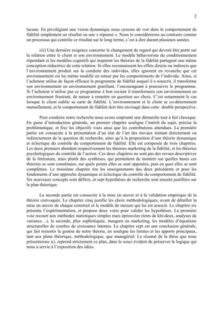2

lacune. En privilégiant une vision dynamique nous cessons de voir dans le comportement de
fidélité simplement un résultat ou une « réponse ». Nous le considèrerons au contraire comme
un processus qui contrôle ce résultat sur le long terme, c’est à dire durant plusieurs années.

        iiii) Une dernière exigence concerne le changement de regard qui devrait être porté sur
la relation entre le client et son environnement. Le modèle béhavioriste du conditionnement
répondant et les modèles cognitifs qui inspirent les théories de la fidélité partagent une même
conception réductrice de cette relation. Si elles reconnaissent les effets directs ou indirects que
l’environnement produit sur la conduite des individus, elles ignorent en revanche que cet
environnement est lui même modifié en retour par les comportements de l’individu. Ainsi, si
l’acheteur utilise de façon efficace le programme de fidélité auquel il a souscrit, il transforme
son environnement en environnement gratifiant, l’encourageant à poursuivre le programme.
Si l’acheteur n’utilise pas ce programme à bon escient il transformera son environnement en
environnement frustrant, de nature à remettre en question ses choix. C’est notamment le cas
lorsque le client oublie sa carte de fidélité. L’environnement et le client se co-déterminent
mutuellement, et le comportement de fidélité doit être envisagé dans cette double perspective.

        Pour conduire notre recherche nous avons emprunté une démarche tout à fait classique.
En guise d’introduction générale, un premier chapitre souligne l’intérêt du sujet, précise la
problématique, et fixe les objectifs visés ainsi que les contributions attendues. La première
partie est consacrée à la présentation d’un état de l’art des travaux traitant directement ou
indirectement de la question de recherche, ainsi qu’à la proposition d’une théorie dynamique
et éclectique du contrôle du comportement de fidélité. Elle est composée de trois chapitres.
Les deux premiers abordent respectivement les théories marketing de la fidélité, et les théories
psychologiques du contrôle de l’action. Ces deux chapitres ne sont pas des revues descriptives
de la littérature, mais plutôt des synthèses, qui permettent de montrer sur quelles bases ces
théories se sont constituées, sur quels points elles se sont opposées, puis en quoi elles se sont
complétées. Le troisième chapitre tire les enseignements des deux précédents et pose les
fondements d’une approche dynamique et éclectique du contrôle du comportement de fidélité.
Six nouveaux concepts sont définis, et sept hypothèses de recherche sont ensuite justifiées sur
le plan théorique.

        La seconde partie est consacrée à la mise en œuvre et à la validation empirique de la
théorie convoquée. Le chapitre cinq justifie les choix méthodologiques, avant de détailler la
mise en œuvre de chaque construit et le modèle de mesure qui lui est associé. Le chapitre six
présente l’expérimentation, et propose deux voies pour valider les hypothèses. La première
voie recourt aux méthodes statistiques simples mais éprouvées (tests de khi-deux, analyses de
variance…), la seconde, plus sophistiquée, inaugure en marketing, les modèles d’équations
structurelles de courbes de croissance latentes. Le chapitre sept est une conclusion générale,
qui fait ressortir la genèse de notre théorie, en souligne les limites et les apports principaux,
tant aux plans théorique, méthodologique, que managérial. Le résumé de la thèse que nous
présenterons ici, reprend strictement ce plan, dans le souci évident de préserver la logique qui
nous a servie à l’exposition des idées.
 