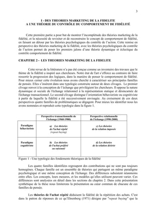 3

              I - DES THEORIES MARKETING DE LA FIDELITE
      A UNE THÉORIE DU CONTRÔLE DU COMPORTEMENT DE FIDÉLITÉ


       Cette première partie a pour but de montrer l’incomplétude des théories marketing de la
fidélité, et la nécessité de revisiter et de reconstruire le concept de comportement de fidélité,
en faisant un détour par les théories psychologiques du contrôle de l’action. Cette remise en
perspective des théories marketing de la fidélité, avec les théories psychologiques du contrôle
de l’action permet de poser les premiers jalons d’une théorie dynamique et éclectique du
contrôle comportement de fidélité.

CHAPITRE 2 - LES THEORIES MARKETING DE LA FIDELITE

        Cette revue de la littérature n’a pas été conçue comme un inventaire des travaux que le
thème de la fidélité a inspiré aux chercheurs. Notre état de l'art s’efforce au contraire de faire
ressortir la progression des logiques, dans la manière de penser le comportement de fidélité.
Pour mieux cerner cette évolution nous avons cherché à caractériser ses principales familles
de pensée. Elles s’insèrent dans une typologie construite autour de deux clivages. Le premier
clivage renvoi à la conception de l’échange que privilégient les chercheurs. Il oppose la nature
dynamique et sociale de l'échange relationnel à la représentation statique et désincarnée de
l'échange transactionnel. Le second clivage distingue l’orientation béhavioriste ou cognitiviste
à partir de laquelle la fidélité a été successivement envisagée. Au croisement de ces deux
perspectives quatre familles de problématiques se dégagent. Pour mieux les identifier nous les
avons nommées et reproduit cette typologie dans la figure 1.


                  Perspective transactionnelle de         Perspective relationnelle
                      l'échange (1960-1980)               de l'échange (1990-2000)

 Paradigme               a) Les théories                        c) Les théories
 béhavioriste            de l'achat répété                  de la relation imposée
                          (repeat buying)


 Paradigme               b) Les théories                       d) Les théories
 cognitiviste            de l'achat préféré                 de la relation désirée
                            ou raisonné


Figure 1 - Une typologie des fondements théoriques de la fidélité

        Les quatre familles identifiées regroupent des contributions qui ne sont pas toujours
homogènes. Chaque famille est un ensemble de théories qui partagent un même paradigme
psychologique et une même conception de l'échange. Des différences subsistent néanmoins
entre elles. Les concepts, leurs mesures, et les modèles qu’elles utilisent peuvent varier. Ces
différences sont analysées en détail dans les sections du chapitre 2. Dans cette présentation
synthétique de la thèse nous limiterons la présentation au cœur commun de chacune de ces
familles de pensée.

       Les théories de l'achat répété déduisent la fidélité de la répétition des achats. C'est
dans le patron de réponses de ce qu’Ehrenberg (1971) désigne par "repeat buying" que la
 