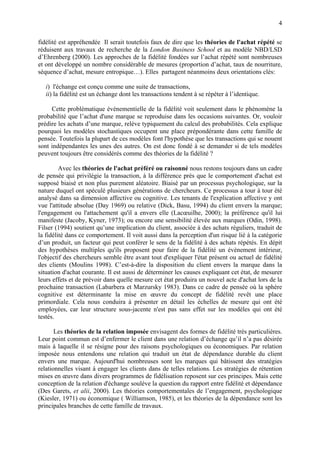 4

fidélité est appréhendée Il serait toutefois faux de dire que les théories de l'achat répété se
réduisent aux travaux de recherche de la London Business School et au modèle NBD/LSD
d’Ehrenberg (2000). Les approches de la fidélité fondées sur l’achat répété sont nombreuses
et ont développé un nombre considérable de mesures (proportion d’achat, taux de nourriture,
séquence d’achat, mesure entropique…). Elles partagent néanmoins deux orientations clés:

   i) l'échange est conçu comme une suite de transactions,
   ii) la fidélité est un échange dont les transactions tendent à se répéter à l’identique.

     Cette problématique événementielle de la fidélité voit seulement dans le phénomène la
probabilité que l’achat d'une marque se reproduise dans les occasions suivantes. Or, vouloir
prédire les achats d’une marque, relève typiquement du calcul des probabilités. Cela explique
pourquoi les modèles stochastiques occupent une place prépondérante dans cette famille de
pensée. Toutefois la plupart de ces modèles font l'hypothèse que les transactions qui se nouent
sont indépendantes les unes des autres. On est donc fondé à se demander si de tels modèles
peuvent toujours être considérés comme des théories de la fidélité ?

         Avec les théories de l'achat préféré ou raisonné nous restons toujours dans un cadre
de pensée qui privilégie la transaction, à la différence près que le comportement d'achat est
supposé biaisé et non plus purement aléatoire. Biaisé par un processus psychologique, sur la
nature duquel ont spéculé plusieurs générations de chercheurs. Ce processus a tour à tour été
analysé dans sa dimension affective ou cognitive. Les tenants de l'explication affective y ont
vue l'attitude absolue (Day 1969) ou relative (Dick, Basu, 1994) du client envers la marque;
l'engagement ou l'attachement qu'il a envers elle (Lacœuilhe, 2000); la préférence qu'il lui
manifeste (Jacoby, Kyner, 1973); ou encore une sensibilité élevée aux marques (Odin, 1998).
Filser (1994) soutient qu’une implication du client, associée à des achats réguliers, traduit de
la fidélité dans ce comportement. Il voit aussi dans la perception d'un risque lié à la catégorie
d’un produit, un facteur qui peut conférer le sens de la fidélité à des achats répétés. En dépit
des hypothèses multiples qu'ils proposent pour faire de la fidélité un évènement intérieur,
l'objectif des chercheurs semble être avant tout d'expliquer l'état présent ou actuel de fidélité
des clients (Moulins 1998). C’est-à-dire la disposition du client envers la marque dans la
situation d'achat courante. Il est aussi de déterminer les causes expliquant cet état, de mesurer
leurs effets et de prévoir dans quelle mesure cet état produira un nouvel acte d'achat lors de la
prochaine transaction (Labarbera et Marzursky 1983). Dans ce cadre de pensée où la sphère
cognitive est déterminante la mise en œuvre du concept de fidélité revêt une place
primordiale. Cela nous conduira à présenter en détail les échelles de mesure qui ont été
employées, car leur structure sous-jacente n'est pas sans effet sur les modèles qui ont été
testés.

       Les théories de la relation imposée envisagent des formes de fidélité très particulières.
Leur point commun est d’enfermer le client dans une relation d’échange qu’il n’a pas désirée
mais à laquelle il se résigne pour des raisons psychologiques ou économiques. Par relation
imposée nous entendons une relation qui traduit un état de dépendance durable du client
envers une marque. Aujourd'hui nombreuses sont les marques qui bâtissent des stratégies
relationnelles visant à engager les clients dans de telles relations. Les stratégies de rétention
mises en œuvre dans divers programmes de fidélisation reposent sur ces principes. Mais cette
conception de la relation d'échange soulève la question du rapport entre fidélité et dépendance
(Des Garets, et alii, 2000). Les théories comportementales de l’engagement, psychologique
(Kiesler, 1971) ou économique ( Williamson, 1985), et les théories de la dépendance sont les
principales branches de cette famille de travaux.
 
