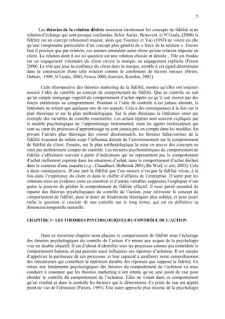 5

        Les théories de la relation désirée associent étroitement les concepts de fidélité et de
relation d’échange qui sont presque confondus. Selon Aurier, Benavent, et N’Goala, (2000) la
fidélité est un concept relationnel majeur, alors que Fournier et Yao (1997) ne voient en elle
qu’une composante particulière d’un concept plus général de « force de la relation ». Encore
faut il préciser que par relation, ces auteurs entendent autre chose qu'une relation imposée au
client. La relation dont il est ici question est une relation choisie et désirée . Elle est fondée
sur un engagement volontaire du client envers la marque, ou engagement explicite (Frisou
2000). Le rôle que joue la confiance du client dans la marque, semble à cet égard déterminant
dans la construction d'une telle relation comme le confirment de récents travaux (Siriex,
Dubois, 1999; N’Goala, 2000; Frisou 2000; Gurviez, Korchia, 2002).

         Cette rétrospective des théories marketing de la fidélité, montre qu’elles ont toujours
associé l’idée de contrôle au concept de comportement de fidélité. Que ce contrôle ne soit
qu’un simple marquage cognitif du comportement d’achat répété ou qu’il soit exercé par des
forces extérieures au comportement. Pourtant si l’idée de contrôle n’est jamais absente, la
littérature ne retient que quelques uns de ses aspects. Cela a des conséquences à la fois sur le
plan théorique et sur le plan méthodologique. Sur le plan théorique la littérature omet par
exemple des variables de contrôle essentielles. Les achats répétés sont souvent expliqués par
le modèle psychologique de l’apprentissage instrumental, mais les agents renforçateurs qui
sont au cœur du processus d’apprentissage ne sont jamais pris en compte dans les modèles. En
privant l’arrière plan théorique des stimuli discriminatifs, les théories béhavioristes de la
fidélité évacuent du même coup l’influence directe de l’environnement sur le comportement
de fidélité du client. Ensuite, sur le plan méthodologique la mise en œuvre des concepts ne
rend pas parfaitement compte du contrôle. Les mesures psychométriques du comportement de
fidélité s’effectuent souvent à partir d’indicateurs qui ne représentent pas le comportement
d’achat réellement exprimé dans les situations d’achat, mais le comportement d’achat déclaré
dans le contexte d’une enquête (e.g.: Chaudhuri, Holbrook 2001; De Wulf, et alii, 2001). Cela
a deux conséquences. D’une part la fidélité que l’on mesure n’est pas la fidélité vécue, à la
fois dans l’expérience du client et dans le chiffre d’affaires de l’entreprise. D’autre part les
relations mise en évidence entre ce construit et d’autres variables supposées l’expliquer n’ont
guère le pouvoir de prédire le comportement de fidélité effectif. Il nous paraît essentiel de
repartir des théories psychologiques du contrôle de l’action, pour réinvestir le concept de
comportement de fidélité, pour le doter de fondements théoriques plus solides, et pour poser
enfin la question si cruciale de son contrôle sur le long terme, qui est en définitive sa
dimension temporelle naturelle.

CHAPITRE 3 - LES THEORIES PSYCHOLOGIQUES DU CONTRÔLE DE L’ACTION


        Dans ce troisième chapitre nous plaçons le comportement de fidélité sous l’éclairage
des théories psychologiques du contrôle de l’action. Ce retour aux acquis de la psychologie
vise un double objectif. Il est d’abord d’identifier tous les processus connus qui contrôlent le
comportement humain, et qui peuvent aussi influencer ses réponses d’acheteur. Il est ensuite
d’apprécier la pertinence de ces processus, et leur capacité à améliorer notre compréhension
des mécanismes qui contrôlent la répétition durable des réponses que suppose la fidélité. Ce
retour aux fondements psychologiques des théories du comportement de l’acheteur va nous
conduire à constater que les théories marketing n’ont retenu qu’un seul point de vue pour
aborder le contrôle du comportement de l’acheteur. Elles ne voient dans ce comportement
qu’un résultat et dans le contrôle les facteurs qui le déterminent. Ce point de vue est appelé
point de vue de l’émission (Pieters, 1993). Une autre approche plus récente de la psychologie
 