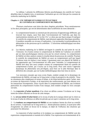 8

        Le tableau 1 présente les différentes théories psychologiques du contrôle de l’action
détaillées dans le chapitre trois, et mentionne l’utilisation qui en a été faite par les courants de
recherche marketing sur la fidélité.

Chapitre 4 - UNE THÉORIE DYNAMIQUE ET ÉCLECTIQUE
            DU CONTRÔLE DU COMPORTEMENT DE FIDÉLITÉ

         Plusieurs conclusions sont tirées des deux chapitres précédents. Nous mentionnerons
ici les deux principales, qui ont été déterminantes dans la définition de notre démarche :

 i)    Le comportement humain se construit par des processus d’apprentissage différents, qui
       trouvent leur origine, aussi bien dans l’environnement de l’individu, que dans les
       représentations mentales qu’il s’en fait. Il n’ y a donc pas une façon unique d’expliquer
       le contrôle du comportement de fidélité, mais plusieurs approches théoriques possibles.
       Considérer ensemble ces niveaux d’explication, c’est reconnaître le polymorphisme du
       phénomène et des processus qui le contrôlent. L’éclectisme méthodologique sera donc
       privilégié.

 ii)   Les théories marketing de la fidélité envisagent le contrôle du seul point de vue de
       l’émission. En d’autres termes le comportement de fidélité de l’acheteur est contrôlé
       par ses états psychologiques internes et/ou par les stimuli externes. Le comportement
       de fidélité est donc analysé comme le résultat abouti du processus de contrôle. Pourtant
       le contrôle du comportement de fidélité est aussi un comportement actif par lequel
       l’acheteur tente de réaliser à tout instant, l’ajustement entre son objectif de fidélité et
       les opportunités que l’environnement lui offre pour l’atteindre. Le comportement de
       fidélité doit donc être aussi compris comme un comportement latent de contrôle du
       comportement d’achat, qui s’exerce sur le long terme. Pour cette raison l’approche
       dynamique du phénomène sera privilégiée, aussi bien sur le plan théorique dans la
       définition des concepts, que sur le plan méthodologique dans leur mise en œuvre.

        Les nouveaux concepts que nous avons forgés, rendent compte de la dynamique du
comportement de fidélité, envisagé sur le long terme, et dans la perspective du contrôle . Nous
ne raisonnons plus simplement en termes d’achats, et de bilan/satisfaction après l’achat, mais
en termes de trajectoires d’achats, et de trajectoires des renforcements, qui sont obtenus avec
les transactions récompensées. Nous voyons dans le comportement de fidélité, une évolution
particulière du comportement d’achat d’une marque, dont rendent compte les trois concepts
suivants.
1 - La trajectoire d’achat manifeste d’un client est définie comme l’évolution sur le long
terme des achats effectués en faveur de cette marque.
2 - Le niveau initial d’achat latent est le niveau d’achat de la marque désiré par le client ou
le niveau d’achat de référence en début de période qui est sujet à variations sur le long terme.
3 – La tendance au comportement de fidélité est une tendance latente du client au contrôle
de ses actions, s’exprimant sur le long terme (i.e.: durant plusieurs années), et ayant pour effet
d’augmenter ses achats en faveur de la marque, en dépit de l’influence des situations qui
pourraient l'en détourner.

       La trajectoire d’achat manifeste et la tendance au comportement de fidélité sont des
expressions comportementale et mentale de la fidélité. Une expression environnementale de la
 
