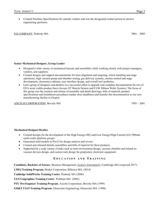 TOM ABBOTT Page 3
• Created Purchase Specifications for outside vendors and was the designated contact person to answer
engineering questions.
FEI COMPANY, Peabody MA 2001 – 2005
Senior Mechanical Designer, Group Leader
• Designed a wide variety of mechanical layouts and assemblies while working closely with project managers,
vendors, and suppliers.
• Created designs and support documentation for laser alignment and targeting, reticle handling and stage
operations, high vacuum pump and chamber testing, gas delivery systems, motion control and stage
development, electronics cabinets, user interface design, and overall tool aesthetics.
• Led a group of designers and drafters in a successful effort to upgrade and complete documentation for two of
FEI's most visible product lines (Accura XT Reticle System and CLM 300mm Wafer System). The focus of
this group was the creation and release of assembly and detail drawings, bills of material, product
specifications and installation procedures (under strict deadlines) and transfer this documentation to our new
manufacturing facility in Oregon.
AXCELIS CORPORATION, Beverly MA 1995 – 2001
Mechanical Designer/Drafter
• Created designs for the development of the High Energy (HE) and Low Energy/High Current (LE) 300mm
multi-wafer platform groups.
• Generated solid models in Pro-E for design analysis and review.
• Created and released details, assemblies and bills of material for these products.
• Supported for a wide variety of tasks such as mini-environment design, vacuum chamber and related in-
vacuum devices design, and custom rack design for proprietary electronic equipment.
E D U C A T I O N A N D T R A I N I N G
Candidate, Bachelor of Science, Business Management, LESLEY UNIVERSITY, Cambridge MA (expected 2017)
LMGi Training Program, Bruker Corporation, Billerica MA. (2014)
Caddedge SolidWorks Training Center, Peabody MA (2006)
UGS Unigraphics Training Center, Waltham MA (2002)
PTC Pro-Engineer Training Program, Axcelis Corporation, Beverly MA (1999)
GD&T Y14.5 Training Program, Gloucester Engineering, Gloucester MA (1986)
 