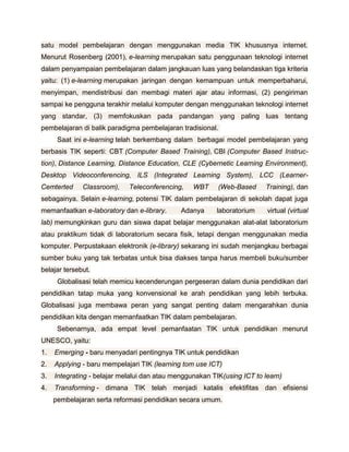 satu model pembelajaran dengan menggunakan media TIK khususnya internet.
Menurut Rosenberg (2001), e-learning merupakan satu penggunaan teknologi internet
dalam penyampaian pembelajaran dalam jangkauan luas yang belandaskan tiga kriteria
yaitu: (1) e-learning merupakan jaringan dengan kemampuan untuk memperbaharui,
menyimpan, mendistribusi dan membagi materi ajar atau informasi, (2) pengiriman
sampai ke pengguna terakhir melalui komputer dengan menggunakan teknologi internet
yang standar, (3) memfokuskan pada pandangan yang paling luas tentang
pembelajaran di balik paradigma pembelajaran tradisional.
      Saat ini e-learning telah berkembang dalam berbagai model pembelajaran yang
berbasis TIK seperti: CBT (Computer Based Training), CBI (Computer Based Instruc-
tion), Distance Learning, Distance Education, CLE (Cybernetic Learning Environment),
Desktop Videoconferencing, ILS (Integrated Learning System), LCC (Learner-
Cemterted     Classroom),    Teleconferencing,    WBT     (Web-Based     Training), dan
sebagainya. Selain e-learning, potensi TIK dalam pembelajaran di sekolah dapat juga
memanfaatkan e-laboratory dan e-library.      Adanya     laboratorium     virtual (virtual
lab) memungkinkan guru dan siswa dapat belajar menggunakan alat-alat laboratorium
atau praktikum tidak di laboratorium secara fisik, tetapi dengan menggunakan media
komputer. Perpustakaan elektronik (e-library) sekarang ini sudah menjangkau berbagai
sumber buku yang tak terbatas untuk bisa diakses tanpa harus membeli buku/sumber
belajar tersebut.
      Globalisasi telah memicu kecenderungan pergeseran dalam dunia pendidikan dari
pendidikan tatap muka yang konvensional ke arah pendidikan yang lebih terbuka.
Globalisasi juga membawa peran yang sangat penting dalam mengarahkan dunia
pendidikan kita dengan memanfaatkan TIK dalam pembelajaran.
      Sebenarnya, ada empat level pemanfaatan TIK untuk pendidikan menurut
UNESCO, yaitu:
1.   Emerging - baru menyadari pentingnya TIK untuk pendidikan
2.   Applying - baru mempelajari TIK (learning tom use ICT)
3.   Integrating - belajar melalui dan atau menggunakan TIK(using ICT to learn)
4.   Transforming - dimana TIK telah menjadi katalis efektifitas dan efisiensi
     pembelajaran serta reformasi pendidikan secara umum.
 