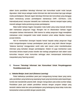 dalam dunia pendidikan teknologi informasi dan komunikasi sudah mulai banyak
digunakan, tidak hanya sebagai media informasi dan alat komunikasi tapi juga sebagai
media pembelajaran. Banyak ragam teknologi informasi dan komunikasi yang dianggap
dapat   mendukung     proses   pembelajaran    diantaranya   OHP,   CD-Room,     LCD,
Internet(web,email, komputer interaktif) dan multimedia. Internet menjadi kajian paling
menarik sebagai media pendukung proses pembelajaran.
     Mata kuliah bahasa Inggris merupakan mata kuliah yang cukup banyak diminati
oleh mahasiswa perguruan tinggi. Mungkin hal ini dikarenakan bahasa inggris
merupakan bahasa internasional. Oleh karena itu setiap perguruan tinggi mewajibkan
mahasiswa untuk mengambil mata kuliah tersebut untuk setiap fakultas maupun
jurusan tertentu.
     Hal ini memberikan dorongan kepada hampir kepada setiap perguruan tinggi
untuk mengembangkan konsep pembelajaran jarak jauh yang lebih dikenal dengan
“distance learning” menggunakan world wide web (www) untuk mendistribusikan
informasi yang berkaitan dengan pembelajaran. Sistem ini juga membentuk suatu
komunitas dimana terjadi proses transfer dan berbagi pengetahuan baik dalam suatu
komunitas maupun antar komunitas sehingga akan mempercepat terbentuknya
masyarakat yang “learning society”.




C.   Peranan Teknologi Informasi dan Komunikasi Untuk Penyelenggaraan
     PendidikanJarak Jauh


a. Hakekat Belajar Jarak Jauh (Distance Learning)
     Pada hakikatnya pendidikan jarak jauh mengandung konsep dasar yang sama,
yaitu pendidikan yang berlansung sepanjang hayat yang berorientasi pada kepentingan,
kondisi dan karasteristik peserta didik dengan mengunakan pola aneka sumber belaja.
Pendidikan jarak jauh adalah pendidikan terbuka dengan program belajar yang
terstuktir relative ketat dan pola pembelajaran yang berlangsung tanpa tatap muka atau
kererpisahan antara pendidik dengan peserta didik.
 