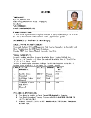 RESUME
TINA BANSOD
C/o-180, Near Eid Gah
Kotla Village, Mayur Vihar Phase-1 Patparganj
New Delhi
Tel: 09953543825
E-mail: tinab040@gmail.com
________________________________________________________________________
CAREER OBJECTIVE:
To work in the organization which gives me scope to apply my knowledge and skills to
be a part of the team that works dedicated for the Organizational growth.
PROFFESIONAL PROFIENCY: Housekeeping
EDUCATIONAL QUALIFICATIONS:
Completed Bachelor Of Hotel Management And Catering Technology in Hospitality and
Hotel Administration for IHM Shakti Hyderabad.
Pursuing MBA from Sikkim Manipal University New Delhi.
WORK EXPERIENCE:
Presently working with Hyatt Regency New Delhi. From 15th Oct 2013 till date.
Worked as a HK Executive with Hilton International New Delhi from 03rd Sep 2012 to
10th Oct 2013.for 1year 1 month
Worked as Housekeeping Supervisor in Royal Orchid Suits Bangalore during H O T
Program. From 6th july2010 to 5th August 2012 2 years 2 months
S.NO NAME OF
INSTITUTE
DEGREE BOARD YEAR
OF
PASSING
1. Ihm-Shri Shakti
Hyderabad
BHMCT Osmania
University
2010
2. P.O.Nahata College
Bhusawal
HSC Nasik 2007
3. St.Alouyius Convent
High School
Bhusawal
SSC Nasik 2004
INDUSTRIAL EXPERIENCE:
1 Done industrial training at Accor Novotel Hyderabad for 6 months.
2 Done Hotel Operational Training Program at ROYAL ORCHID GROUP OF
HOTEL BANGLORE
3 Rendered Hospitality Service at ITC Kakatiya Hyd. Taj Krishna, Westin and
Marriott Hyd.
 