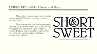 RESUME DO’S – Make It Sweet and Short
Making the resume sweet and short is
next essential DO when creating business
resumes 2016.
Time is essential that is why you need
to make your resume sweet and short. Hiring
managers and employers want to read a
resume that is concise and brief that is why
you need to avoid including useless or
unnecessary details.
 