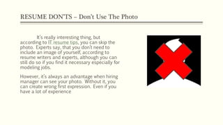 RESUME DON’TS – Don’t Use The Photo
It’s really interesting thing, but
according to IT resume tips, you can skip the
photo. Experts say, that you don’t need to
include an image of yourself, according to
resume writers and experts, although you can
still do so if you find it necessary especially for
modeling jobs.
However, it’s always an advantage when hiring
manager can see your photo. Without it, you
can create wrong first expression. Even if you
have a lot of experience
 