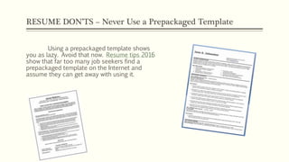 RESUME DON’TS – Never Use a Prepackaged Template
Using a prepackaged template shows
you as lazy. Avoid that now. Resume tips 2016
show that far too many job seekers find a
prepackaged template on the Internet and
assume they can get away with using it.
 