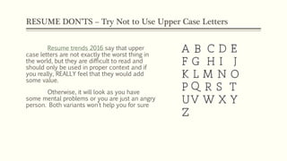 RESUME DON’TS – Try Not to Use Upper Case Letters
Resume trends 2016 say that upper
case letters are not exactly the worst thing in
the world, but they are difficult to read and
should only be used in proper context and if
you really, REALLY feel that they would add
some value.
Otherwise, it will look as you have
some mental problems or you are just an angry
person. Both variants won’t help you for sure
 