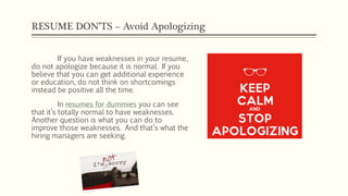 RESUME DON’TS – Avoid Apologizing
If you have weaknesses in your resume,
do not apologize because it is normal. If you
believe that you can get additional experience
or education, do not think on shortcomings
instead be positive all the time.
In resumes for dummies you can see
that it’s totally normal to have weaknesses.
Another question is what you can do to
improve those weaknesses. And that’s what the
hiring managers are seeking.
 
