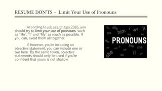 RESUME DON’TS – Limit Your Use of Pronouns
According to job search tips 2016, you
should try to limit your use of pronouns such
as “Me”, “I” and “My” as much as possible. If
you can, avoid them all together.
If, however, you’re including an
objective statement, you can include one or
two here. By the same token, objective
statements should only be used if you’re
confident that yours is not shallow.
 