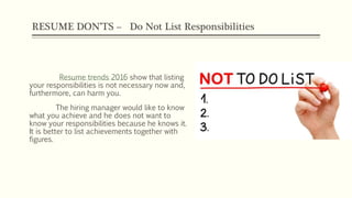 RESUME DON’TS – Do Not List Responsibilities
Resume trends 2016 show that listing
your responsibilities is not necessary now and,
furthermore, can harm you.
The hiring manager would like to know
what you achieve and he does not want to
know your responsibilities because he knows it.
It is better to list achievements together with
figures.
 