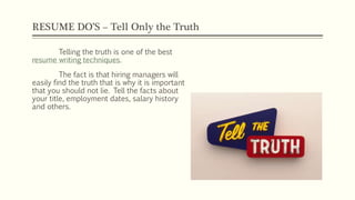 RESUME DO’S – Tell Only the Truth
Telling the truth is one of the best
resume writing techniques.
The fact is that hiring managers will
easily find the truth that is why it is important
that you should not lie. Tell the facts about
your title, employment dates, salary history
and others.
 