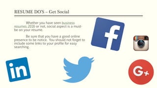 RESUME DO’S – Get Social
Whether you have seen business
resumes 2016 or not, social aspect is a must-
be on your resume.
Be sure that you have a good online
presence to be notice. You should not forget to
include some links to your profile for easy
searching.
 