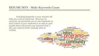 RESUME DO’S – Make Keywords Count
Including keywords in your resume will
help you a lot to stand out. Resumes for
dummies recommends you to use keywords as
each match of your experience as well as your
qualifications becomes your keyword that is
why you need to think carefully what to
include.
 