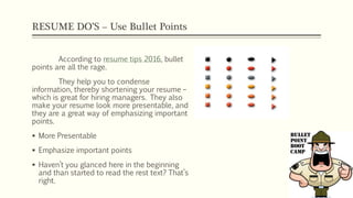 RESUME DO’S – Use Bullet Points
According to resume tips 2016, bullet
points are all the rage.
They help you to condense
information, thereby shortening your resume –
which is great for hiring managers. They also
make your resume look more presentable, and
they are a great way of emphasizing important
points.
 More Presentable
 Emphasize important points
 Haven’t you glanced here in the beginning
and than started to read the rest text? That’s
right.
 