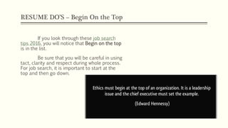 RESUME DO’S – Begin On the Top
If you look through these job search
tips 2016, you will notice that Begin on the top
is in the list.
Be sure that you will be careful in using
tact, clarity and respect during whole process.
For job search, it is important to start at the
top and then go down.
 