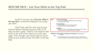 RESUME DO’S – List Your Skills in the Top Fold
In the IT resume tips, list your skills in
the top fold so that the employer can easily
see them.
Don’t wait until the near end of your
resume before introducing your skills. In IT,
they are like a gold. There is not need to hide
them in the end of the sheet or on the next
page. Even though, you haven’t got as much
skills as you want to have, list them in the top
fold.
 