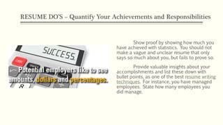 RESUME DO’S – Quantify Your Achievements and Responsibilities
Show proof by showing how much you
have achieved with statistics. You should not
make a vague and unclear resume that only
says so much about you, but fails to prove so.
Provide valuable insights about your
accomplishments and list these down with
bullet points, as one of the best resume writing
techniques. For instance, you have managed
employees. State how many employees you
did manage.
 