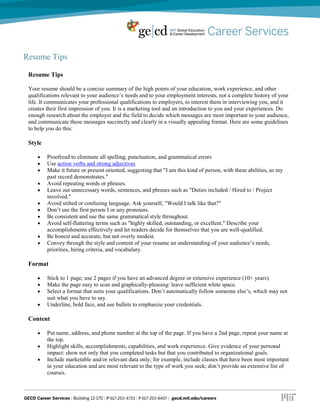 Resume Tips
Resume Tips
Your resume should be a concise summary of the high points of your education, work experience, and other
qualifications relevant to your audience’s needs and to your employment interests, not a complete history of your
life. It communicates your professional qualifications to employers, to interest them in interviewing you, and it
creates their first impression of you. It is a marketing tool and an introduction to you and your experiences. Do
enough research about the employer and the field to decide which messages are most important to your audience,
and communicate these messages succinctly and clearly in a visually appealing format. Here are some guidelines
to help you do this:
Style
Proofread to eliminate all spelling, punctuation, and grammatical errors
Use action verbs and strong adjectives
Make it future or present oriented, suggesting that "I am this kind of person, with these abilities, as my
past record demonstrates."
Avoid repeating words or phrases.
Leave out unnecessary words, sentences, and phrases such as "Duties included / Hired to / Project
involved."
Avoid stilted or confusing language. Ask yourself, "Would I talk like that?"
Don’t use the first person I or any pronouns.
Be consistent and use the same grammatical style throughout.
Avoid self-flattering terms such as "highly skilled, outstanding, or excellent." Describe your
accomplishments effectively and let readers decide for themselves that you are well-qualified.
Be honest and accurate, but not overly modest.
Convey through the style and content of your resume an understanding of your audience’s needs,
priorities, hiring criteria, and vocabulary.
Format
Stick to 1 page; use 2 pages if you have an advanced degree or extensive experience (10+ years).
Make the page easy to scan and graphically-pleasing: leave sufficient white space.
Select a format that suits your qualifications. Don’t automatically follow someone else’s, which may not
suit what you have to say.
Underline, bold face, and use bullets to emphasize your credentials.
Content
Put name, address, and phone number at the top of the page. If you have a 2nd page, repeat your name at
the top.
Highlight skills, accomplishments, capabilities, and work experience. Give evidence of your personal
impact: show not only that you completed tasks but that you contributed to organizational goals.
Include marketable and/or relevant data only; for example, include classes that have been most important
in your education and are most relevant to the type of work you seek; don’t provide an extensive list of
courses.
 