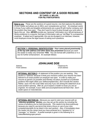 1


      SECTIONS AND CONTENT OF A GOOD RESUME
                                 BY CAROL A. MILLER
                                FOR PBJ PARTICIPANTS


Note to you: These are the sections of a good resume; one that captures the attention
of your reader and allows you to SELL your competencies up front. An employer wants
to know if your skills and tangible achievements are a good fit with his/her company and
the position they have open. They don’t want to have to plow through your prior jobs to
figure this out. Also, NEVER provide any “personal” information (e.g. left job because of
family problems) in a resume; that type of information sets up “red flags” to a prospective
employer. If asked and if appropriate, this can be divulged in an interview; however,
most employers know the legal issues of asking such questions.




    SECTION 1—PERSONAL IDENTIFICATION—Your name placed prominently
    at the top with address and other items less prominent because you want
    the reader to really only remember YOU. You can format with underlines or in a
    box for further enhancement. An example follows:




                                JOHN/JANE DOE
  Address                                                Telephone #’s
  Finish address                                         email address


     OPTIONAL SECTION 2—A statement of the position you are seeking. This
     section is “optional” because it limits your horizons unless your resume has been
     tailored to an exact position an employer has open. In order to make your
     resume as generic as possible (and thereby not place yourself out of potential
     positions that might utilize your skills/competencies), don’t include this section.
     Rather, save it for the cover letter and only if you are aiming the statement at an
     exact position opening. After all, you’d expect a reader to know you are an
     engineer, for example, if your skills and accomplishments tell them that. Don’t
     waste space on redundancies.




     OPTIONAL SECTION 2A—Because you want to start your resume with an
     “attention-grabbing” section, you may set up this section by including the
     names of positions you’ve held previously. This needs to be done judiciously
     because you need to use terms that show a focus on use of your core
     competencies/skills (to be listed in the next section). Also, it immediately clues
     the reader into the career level you have achieved as in “assistant to” or
     “manager,” or “director.” A partial example is given in the following for a
     Sales/Marketing-type person:
 