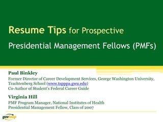 Resume Tips for Prospective
Presidential Management Fellows (PMFs)


Paul Binkley
Former Director of Career Development Services, George Washington University,
Trachtenberg School (www.tspppa.gwu.edu)
Co-Author of Student’s Federal Career Guide

Virginia Hill
PMF Program Manager, National Institutes of Health
Presidential Management Fellow, Class of 2007
 