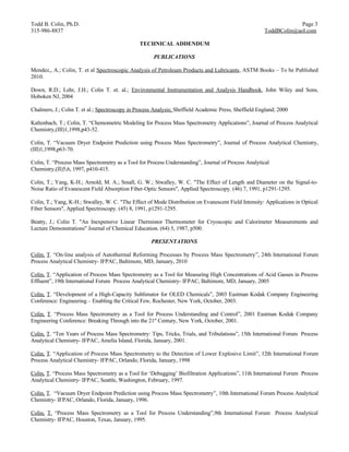 Todd B. Colin, Ph.D.                                                                                                Page 3
315-986-8837                                                                                           ToddBColin@aol.com

                                                TECHNICAL ADDENDUM

                                                      PUBLICATIONS

Mendez,, A.; Colin, T. et al Spectroscopic Analysis of Petroleum Products and Lubricants, ASTM Books – To be Published
2010.

Down, R.D.; Lehr, J.H.; Colin T. et. al.; Environmental Instrumentation and Analysis Handbook, John Wiley and Sons,
Hoboken NJ, 2004

Chalmers, J.; Colin T. et al.; Spectroscopy in Process Analysis; Sheffield Academic Press, Sheffield England; 2000

Kaltenbach, T.; Colin, T. “Chemometric Modeling for Process Mass Spectrometry Applications”, Journal of Process Analytical
Chemistry,(III)1,1998,p43-52.

Colin, T. “Vacuum Dryer Endpoint Prediction using Process Mass Spectrometry”, Journal of Process Analytical Chemistry,
(III)1,1998,p63-70.

Colin, T. “Process Mass Spectrometry as a Tool for Process Understanding”, Journal of Process Analytical
Chemistry,(II)5,6, 1997, p410-415.

Colin, T.; Yang, K-H.; Arnold, M. A.; Small, G. W.; Stwalley, W. C. "The Effect of Length and Diameter on the Signal-to-
Noise Ratio of Evanescent Field Absorption Fiber-Optic Sensors", Applied Spectroscopy. (46) 7, 1991, p1291-1295.

Colin, T.; Yang, K-H.; Stwalley, W. C. "The Effect of Mode Distribution on Evanescent Field Intensity: Applications in Optical
Fiber Sensors", Applied Spectroscopy. (45) 8, 1991, p1291-1295.

Beatty, J.; Colin T. "An Inexpensive Linear Thermistor Thermometer for Cryoscopic and Calorimeter Measurements and
Lecture Demonstrations" Journal of Chemical Education. (64) 5, 1987, p500.

                                                     PRESENTATIONS

Colin, T. “On-line analysis of Autothermal Reforming Processes by Process Mass Spectrometry”, 24th International Forum
Process Analytical Chemistry- IFPAC, Baltimore, MD, January, 2010

Colin, T. “Application of Process Mass Spectrometry as a Tool for Measuring High Concentrations of Acid Gasses in Process
Effluent”, 19th International Forum Process Analytical Chemistry- IFPAC, Baltimore, MD, January, 2005

Colin, T. “Development of a High-Capacity Sublimator for OLED Chemicals”, 2003 Eastman Kodak Company Engineering
Conference: Engineering – Enabling the Critical Few, Rochester, New York, October, 2003.

Colin, T. “Process Mass Spectrometry as a Tool for Process Understanding and Control”, 2001 Eastman Kodak Company
Engineering Conference: Breaking Through into the 21st Century, New York, October, 2001.

Colin, T. “Ten Years of Process Mass Spectrometry: Tips, Tricks, Trials, and Tribulations”, 15th International Forum Process
Analytical Chemistry- IFPAC, Amelia Island, Florida, January, 2001.

Colin, T. “Application of Process Mass Spectrometry to the Detection of Lower Explosive Limit”, 12th International Forum
Process Analytical Chemistry- IFPAC, Orlando, Florida, January, 1998

Colin, T. “Process Mass Spectrometry as a Tool for ‘Debugging’ Biofiltration Applications”, 11th International Forum Process
Analytical Chemistry- IFPAC, Seattle, Washington, February, 1997.

Colin, T. “Vacuum Dryer Endpoint Prediction using Process Mass Spectrometry”, 10th International Forum Process Analytical
Chemistry- IFPAC, Orlando, Florida, January, 1996.

Colin, T. “Process Mass Spectrometry as a Tool for Process Understanding”,9th International Forum Process Analytical
Chemistry- IFPAC, Houston, Texas, January, 1995.
 