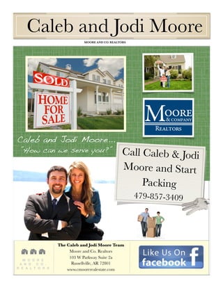 Caleb and Jodi Moore
	                                MOORE AND CO. REALTORS	




    Caleb and Jodi Moore...
     ”How can we serve you?”                         Call Caleb & Jodi
                                                     Moore and Start
                                                          Packing
                                                           479-857-3409




                      The Caleb and Jodi Moore Team
                           Moore and Co. Realtors
                           103 W Parkway Suite 2a
       M O O R E
     A N D   C O .          Russellville, AR 72801
    R E A L T O R S       www.cmoorerealestate.com
 
