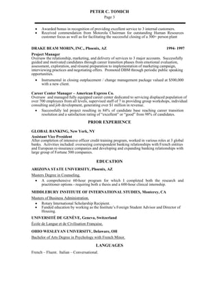 PETER C. TOMICH
Page 3
 Awarded bonus in recognition of providing excellent service to 3 internal customers.
 Received commendation from Motorola Chairman for outstanding Human Resources
customer focus as well as for facilitating the successful closing of a 300+ person plant
DRAKE BEAM MORIN, INC., Phoenix, AZ 1994- 1997
Project Manager
Oversaw the relationship, marketing, and delivery of services to 3 major accounts. Successfully
guided and motivated candidates through career transition phases from emotional evaluation,
assessment, exploration, and résumé preparation to implementation of marketing campaign,
interviewing practices and negotiating offers. Promoted DBM through periodic public speaking
opportunities.
 Instrumental in closing outplacement / change management package valued at $500,000
with a new client.
Career Center Manager – American Express Co.
Oversaw and managed fully equipped career center dedicated to servicing displaced population of
over 700 employees from all levels, supervised staff of 7 in providing group workshops, individual
consulting and job development, generating over $1 million in revenue.
 Successfully led project resulting in 84% of candidate base reaching career transition
resolution and a satisfaction rating of “excellent” or “good” from 98% of candidates.
PRIOR EXPERIENCE
GLOBAL BANKING, New York, NY
Assistant Vice President
After completion of intensive officer credit training program, worked in various roles at 3 global
banks. Activities included: overseeing correspondent banking relationships with French entities
and European re-insurance companies and developing and expanding banking relationships with
large group of Fortune 500 companies.
EDUCATION
ARIZONA STATE UNIVERSITY, Phoenix, AZ
Masters Degree in Counseling.
 A comprehensive 60-hour program for which I completed both the research and
practitioner options - requiring both a thesis and a 600-hour clinical internship.
MIDDLEBURY INSTITUTE OF INTERNATIONAL STUDIES, Monterey, CA
Masters of Business Administration.
 Rotary International Scholarship Recipient.
 Funded education by working as the Institute’s Foreign Student Advisor and Director of
Housing.
UNIVERSITÉ DE GENÈVE, Geneva, Switzerland
École de Langue et de Civilisation Française.
OHIO WESLEYAN UNIVERSITY, Delaware, OH
Bachelor of Arts Degree in Psychology with French Minor.
LANGUAGES
French – Fluent. Italian – Conversational.
 