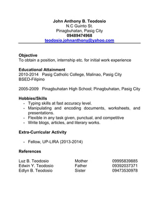 John Anthony B. Teodosio
N.C Guinto St.
Pinagbuhatan, Pasig City
09489474968
teodosio.johnanthony@yahoo.com

Objective
To obtain a position, internship etc. for initial work experience
Educational Attainment
2010-2014 Pasig Catholic College, Malinao, Pasig City
BSED-Filipino
2005-2009 Pinagbuhatan High School; Pinagbuhatan, Pasig City
Hobbies/Skills
- Typing skills at fast accuracy level.
- Manipulating and encoding documents, worksheets, and
presentations.
- Flexible in any task given, punctual, and competitive
- Write blogs, articles, and literary works.
Extra-Curricular Activity
- Fellow, UP-LIRA (2013-2014)
References
Luz B. Teodosio
Edwin Y. Teodosio
Edlyn B. Teodosio

Mother
Father
Sister

09995839885
09392037371
09473530978

 