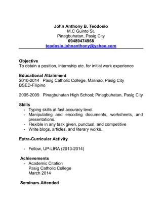 John Anthony B. Teodosio
M.C Guinto St.
Pinagbuhatan, Pasig City
09489474968
teodosio.johnanthony@yahoo.com
Objective
To obtain a position, internship etc. for initial work experience
Educational Attainment
2010-2014 Pasig Catholic College, Malinao, Pasig City
BSED-Filipino
2005-2009 Pinagbuhatan High School; Pinagbuhatan, Pasig City
Skills
- Typing skills at fast accuracy level.
- Manipulating and encoding documents, worksheets, and
presentations.
- Flexible in any task given, punctual, and competitive
- Write blogs, articles, and literary works.
Extra-Curricular Activity
- Fellow, UP-LIRA (2013-2014)
Achievements
- Academic Citation
Pasig Catholic College
March 2014
Seminars Attended
 