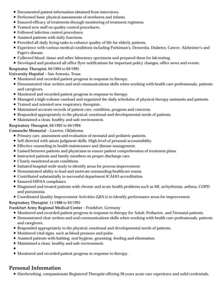 Personal Information
Documented patient information obtained from interviews.
Performed basic physical assessments of newborns and infants.
Ensured efficacy of treatments through monitoring of treatment regimens.
Trained new staff on quality control procedures.
Followed infection control procedures.
Assisted patients with daily functions.
Provided all daily living tasks to enhance quality of life for elderly patients.
Experience with various medical conditions including Parkinson's, Dementia, Diabetes, Cancer, Alzheimer's and
Paget's disease.
Collected blood, tissue and other laboratory specimens and prepared them for lab testing.
Developed and produced all office flyer notifications for important policy changes, office news and events.
Respiratoy Therapist, 04/1994 to 04/1995
University Hopsital – San Antonio, Texas
Monitored and recorded patient progress in response to therapy.
Demonstrated clear written and oral communications skills when working with health care professionals, patients
and caregivers.
Monitored and recorded patient progress in response to therapy.
Managed a high-volume caseload and organized the daily schedules of physical therapy assistants and patients.
Trained and oriented new respiratory therapists .
Maintained accurate records of patient care, condition, progress and concerns.
Responded appropriately to the physical, emotional and developmental needs of patients.
Maintained a clean, healthy and safe environment.
Respiratory Therapist, 04/1992 to 04/1994
Comanche Memorial – Lawton, Oklahoma
Primary care, assessment and evaluation of neonatal and pediatric patients.
Self-directed with astute judgment skills. High level of personal accountability.
Effective counseling in health maintenance and disease management.
Liaised between patients and physicians to ensure patient comprehension of treatment plans.
Instructed patients and family members on proper discharge care.
Closely monitored acute conditions.
Initiated hospital-wide study to identify areas for process improvement.
Demonstrated ability to lead and motivate outstanding healthcare teams.
Contributed substantially to successful department JCAHO accreditation.
Ensured HIPAA compliance.
Diagnosed and treated patients with chronic and acute health problems such as MI, arrhythmias, asthma, COPD
and pneumonia.
Coordinated Quality Improvement Activities (QIA's) to identify performance areas for improvement.
Respiratory Therapist, 11/1988 to 03/1991
Frankfurt Army Regional Medical Center – Frankfurt, Germany
Monitored and recorded patient progress in response to therapy for Adult, Pediactric, and Neonatal patients.
Demonstrated clear written and oral communications skills when working with health care professionals, patients
and caregivers.
Responded appropriately to the physical, emotional and developmental needs of patients.
Monitored vital signs, such as blood pressure and pulse.
Assisted patients with bathing, oral hygiene, grooming, feeding and elimination.
Maintained a clean, healthy and safe environment.
Monitored and recorded patient progress in response to therapy.
Hardworking, compassionate Registered Therapist offering 28 years acute care experience and solid credentials,
 