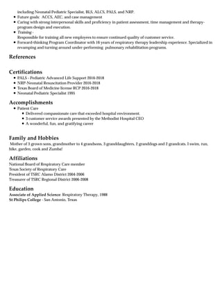 References
Certifications
Accomplishments
Family and Hobbies
Affiliations
Education
including Neonatal Pediatric Specialist, BLS, ALCS, PALS, and NRP.
Future goals: ACCS, AEC, and case management
Caring with strong interpersonal skills and proficiency in patient assessment, time management and therapy-
program design and execution.
Training -
Responsible for training all new employees to ensure continued quality of customer service.
Forward-thinking Program Coordinator with 16 years of respiratory therapy leadership experience. Specialized in
revamping and turning around under-performing pulmonary rehabilitation programs.
PALS - Pediatric Advanced Life Support 2016-2018
NRP-Neonatal Resuscitation Provider 2016-2018
Texas Board of Medicine license RCP 2016-2018
Neonatal Pediatric Specialist 1995
Patient Care
Delivered compassionate care that exceeded hospital environment.
3 customer service awards presented by the Methodist Hospital CEO
A wonderful, fun, and gratifying career
Mother of 3 grown sons, grandmother to 4 grandsons, 3 granddaughters, 2 granddogs and 2 grandcats. I swim, run,
hike, garden, cook and Zumba!
National Board of Respiratory Care member
Texas Society of Respiratory Care
President of TSRC Alamo District 2004-2006
Treasurer of TSRC Regional District 2006-2008
Associate of Applied Science: Respiratory Therapy, 1988
St Philips College - San Antonio, Texas
 