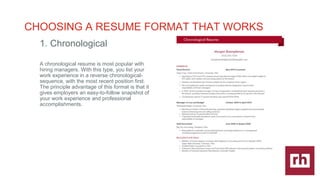 CAREER
DEVELOPMENT
|
CHOOSING A RESUME FORMAT THAT WORKS
1. Chronological
A chronological resume is most popular with
hiring managers. With this type, you list your
work experience in a reverse chronological-
sequence, with the most recent position first.
The principle advantage of this format is that it
gives employers an easy-to-follow snapshot of
your work experience and professional
accomplishments.
 