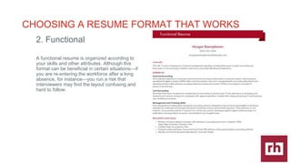 CAREER
DEVELOPMENT
|
CHOOSING A RESUME FORMAT THAT WORKS
2. Functional
A functional resume is organized according to
your skills and other attributes. Although this
format can be beneficial in certain situationsif
you are re-entering the workforce after a long
absence, for instanceyou run a risk that
interviewers may find the layout confusing and
hard to follow.
 