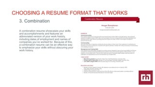 CAREER
DEVELOPMENT
|
CHOOSING A RESUME FORMAT THAT WORKS
3. Combination
A combination resume showcases your skills
and accomplishments and features an
abbreviated version of your work history,
including dates of employment and names of
companies youve worked for. Because of this,
a combination resume can be an effective way
to emphasize your skills without obscuring your
work history.
 