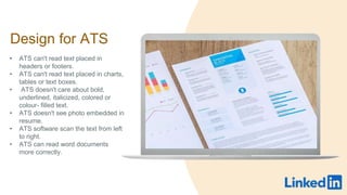 Design for ATS
? ATS can't read text placed in
headers or footers.
? ATS can't read text placed in charts,
tables or text boxes.
? ATS doesn't care about bold,
underlined, italicized, colored or
colour- filled text.
? ATS doesn't see photo embedded in
resume.
? ATS software scan the text from left
to right.
? ATS can read word documents
more correctly.
 