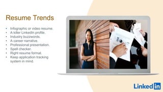 Resume Trends
? Infographic or video resume.
? A killer LinkedIn profile.
? Industry buzzwords.
? A career narrative.
? Professional presentation.
? Spell checker.
? Right resume format.
? Keep application tracking
system in mind.
 