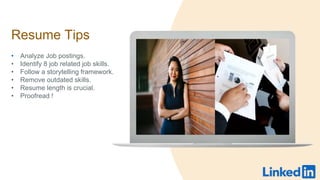 Resume Tips
? Analyze Job postings.
? Identify 8 job related job skills.
? Follow a storytelling framework.
? Remove outdated skills.
? Resume length is crucial.
? Proofread !
 