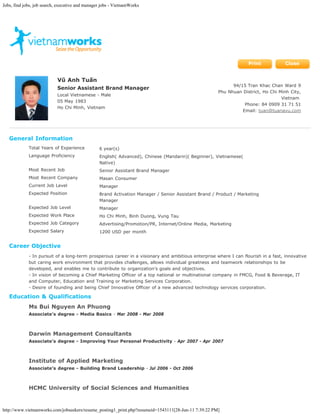 Jobs, find jobs, job search, executive and manager jobs - VietnamWorks




                                                                                                                   Print           Close


                            Vũ Anh Tuấn
                                                                                                            94/15 Tran Khac Chan Ward 9
                            Senior Assistant Brand Manager
                                                                                                      Phu Nhuan District, Ho Chi Minh City,
                            Local Vietnamese - Male
                                                                                                                                  Vietnam
                            05 May 1983
                                                                                                                 Phone: 84 0909 31 71 51
                            Ho Chi Minh, Vietnam
                                                                                                                Email: tuan@tuanavu.com




   General Information
             Total Years of Experience           6 year(s)
             Language Proficiency                English( Advanced), Chinese (Mandarin)( Beginner), Vietnamese(
                                                 Native)
             Most Recent Job                     Senior Assistant Brand Manager
             Most Recent Company                 Masan Consumer
             Current Job Level                   Manager
             Expected Position                   Brand Activation Manager / Senior Assistant Brand / Product / Marketing
                                                 Manager
             Expected Job Level                  Manager
             Expected Work Place                 Ho Chi Minh, Binh Duong, Vung Tau
             Expected Job Category               Advertising/Promotion/PR, Internet/Online Media, Marketing
             Expected Salary                     1200 USD per month


   Career Objective
             - In pursuit of a long-term prosperous career in a visionary and ambitious enterprise where I can flourish in a fast, innovative
             but caring work environment that provides challenges, allows individual greatness and teamwork relationships to be
             developed, and enables me to contribute to organization’s goals and objectives.
             - In vision of becoming a Chief Marketing Officer of a top national or multinational company in FMCG, Food & Beverage, IT
             and Computer, Education and Training or Marketing Services Corporation.
             - Desire of founding and being Chief Innovative Officer of a new advanced technology services corporation.

   Education & Qualifications
             Ms Bui Nguyen An Phuong
             Associate’s degree - Media Basics - Mar 2008 - Mar 2008



             Darwin Management Consultants
             Associate’s degree - Improving Your Personal Productivity - Apr 2007 - Apr 2007



             Institute of Applied Marketing
             Associate’s degree - Building Brand Leadership - Jul 2006 - Oct 2006



             HCMC University of Social Sciences and Humanities


http://www.vietnamworks.com/jobseekers/resume_posting1_print.php?resumeid=1543111[28-Jun-11 7:39:22 PM]
 