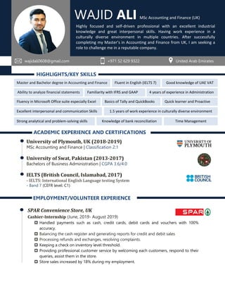HIGHLIGHTS/KEY SKILLS
ACADEMIC EXPERIENCE AND CERTIFICATIONS
University of Plymouth, UK (2018-2019)
MSc Accounting and Finance | Classification 2:1
University of Swat, Pakistan (2013-2017)
Bachelors of Business Administration | CGPA 3.6/4.0
IELTS (British Council, Islamabad, 2017)
- IELTS: International English Language testing System
- Band 7 (CEFR level: C1)
EMPLOYMENT/VOLUNTEER EXPERIENCE
SPAR Convenience Store, UK
Cashier-Internship (June, 2019- August 2019)
 Handled payments such as cash, credit cards, debit cards and vouchers with 100%
accuracy.
 Balancing the cash register and generating reports for credit and debit sales
 Processing refunds and exchanges, resolving complaints.
 Keeping a check on inventory level threshold.
 Providing professional customer service by welcoming each customers, respond to their
queries, assist them in the store.
 Store sales increased by 18% during my employment.
WAJID ALI
wajidali0608@gmail.com +971 52 629 9322 United Arab Emirates
Highly focused and self-driven professional with an excellent industrial
knowledge and great interpersonal skills. Having work experience in a
culturally diverse environment in multiple countries. After successfully
completing my Master’s in Accounting and Finance from UK, I am seeking a
role to challenge me in a reputable company.
Master and Bachelor degree in Accounting and Finance
Basics of Tally and QuickBooks
Fluent in English (IELTS 7)
Fluency in Microsoft Office suite especially Excel
Excellent interpersonal and communication Skills
Strong analytical and problem-solving skills
Good knowledge of UAE VAT
Familiarity with IFRS and GAAP
Knowledge of bank reconciliation
Quick learner and Proactive
Ability to analyze financial statements 4 years of experience in Administration
1.5 years of work experience in culturally diverse environment
MSc Accounting and Finance (UK)
Time Management
 