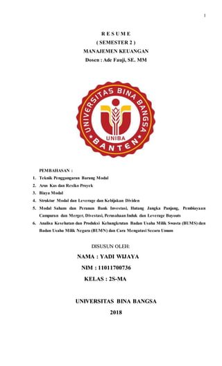 1
R E S U M E
( SEMESTER 2 )
MANAJEMEN KEUANGAN
Dosen : Ade Fauji, SE. MM
PEMBAHASAN :
1. Teknik Penggangaran Barang Modal
2. Arus Kas dan Resiko Proyek
3. Biaya Modal
4. Struktur Modal dan Leverage dan Kebijakan Dividen
5. Modal Saham dan Peranan Bank Investasi, Hutang Jangka Panjang, Pembiayaan
Campuran dan Merger, Divestasi, Perusahaan Induk dan Leverage Buyouts
6. Analisa Kesehatan dan Produksi Kebangkrutan Badan Usaha Milik Swasta (BUMS) dan
Badan Usaha Milik Negara (BUMN) dan Cara Mengatasi Secara Umum
DISUSUN OLEH:
NAMA : YADI WIJAYA
NIM : 11011700736
KELAS : 2S-MA
UNIVERSITAS BINA BANGSA
2018
 