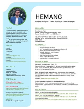 HEMANGGraphic Designer | Game Developer | Web Developer
PROFILE
A hardworking and ambitious individual
with a great passion for UI/UX and
software Industry. I love learning new
skills and have curiosity to know about
every new technology coming in tech.
world.
My excellent communication and
Design skill allow me to effectively work
with a wide range of people.
CONTACT
PHONE:
8949395563,
9929957184
EMAIL:
hemangmaan@gmail.com
Facebook:
www.facebook.com/hemang.maan
LinkedIn:
www.linkedin.com/in/hemangmaan/
SOFT SKILLS
CREATIVE
COMMUNICATION
PROBLEM-SOLVING
DECISION-MAKING
COMFORTABLE IN ENGLISH, HINDI
PORTFOLIO
Behance(Graphic Design):
www.behance.net/hemangmaan
Game Development:
https://drive.google.com/open?id=1AjNWx
8L7STBy2AZ3iwz0P7BPB42e3mIr
Volunteer Graphic Design Work:
https://drive.google.com/open?id=12bUk2J
pVLSMjhStwzPejyuqZ8LkrQvnB
ADDRESS
Ward No. 10 Surajgarh, Rajasthan
EDUCATION
Birla School, Pilani
Passed class 10 with 7.4GPA from CBSE Board.
Passed class 12 with 78% from CBSE Board.
VELLORE INSTITUTE OF TECHNOLOGY (BHOPAL CAMPUS)
Bachelor of CSE with specialization in Gaming Technology
2018 - 2022
Average GPA 8.2
HARD SKILLS
• Graphic Design (Advance)
• C++ with Data Structure & Algorithms(Advance)
• Game Developement(Intermediate)
• Web Development (Intermediate)
• Java (Intermediate)
• App Development (Intermediate)
• Video Editing (Begineer)
• Comfortable in Linux Environment
PROJECTS DONE
[Number Guess Game Class 12]
Computer Science Project using C++ We have created the number guess
game where user have to think of a number from given numbers and
program will tell guessed number.
[Web Development & Search Engine Optimization: Still Working]
Designed, Developed and hosted a website of research book by contacting
the authors and applied Search engine optimization for ranking on top
searches.
Website: www.smartlearningedu.com
[Smart India Hackathon 2020 (Hardware edition)]
Participated and won in internal competition and will be doing national
competition in July 2020. We are developing VR based fire training Instruction
guide.
CERTIFICATES
Udemy - Graphic Design Bootcamp: part 1
www.udemy.com/certificate/UC-589a49ce-eb71-456b-98d8-5f5cbc07441b/
Udemy - C++ Tutorial for complete beginners
www.udemy.com/certificate/UC-64755d35-4f39-40cd-9e47-914175f51be9/
University Certificates
https://drive.google.com/open?id=1QkMn9v7FZKNioMved0aZrW0ruq8qYDn7
 